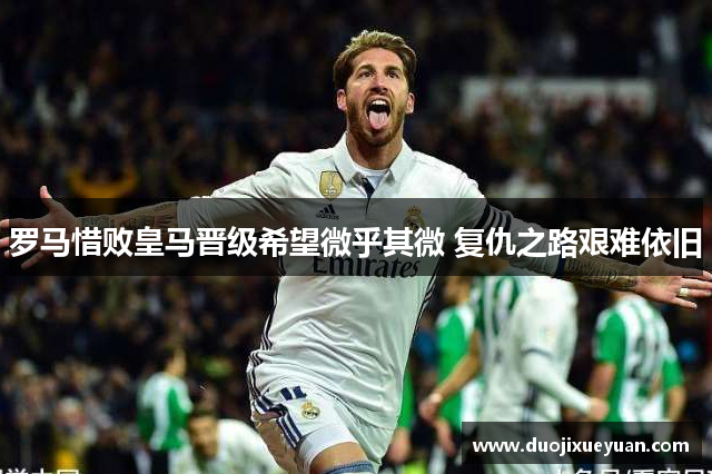 罗马惜败皇马晋级希望微乎其微 复仇之路艰难依旧