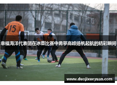 幸福海洋代表团在冰壶比赛中勇攀高峰扬帆起航的精彩瞬间
