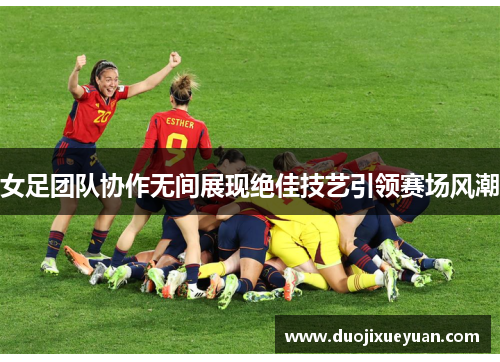 女足团队协作无间展现绝佳技艺引领赛场风潮