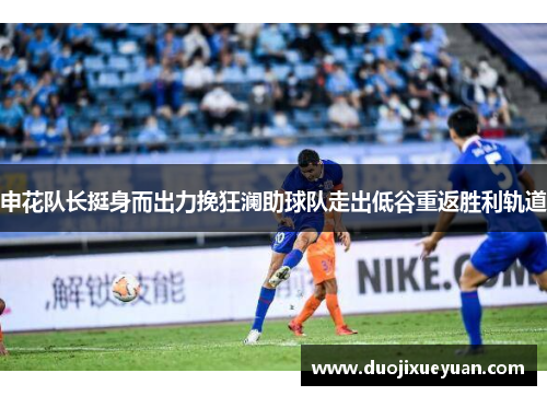 申花队长挺身而出力挽狂澜助球队走出低谷重返胜利轨道
