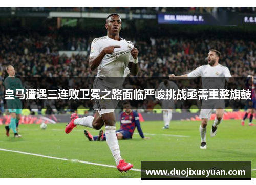 皇马遭遇三连败卫冕之路面临严峻挑战亟需重整旗鼓