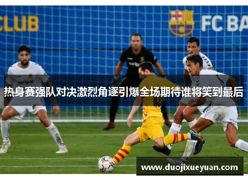 热身赛强队对决激烈角逐引爆全场期待谁将笑到最后